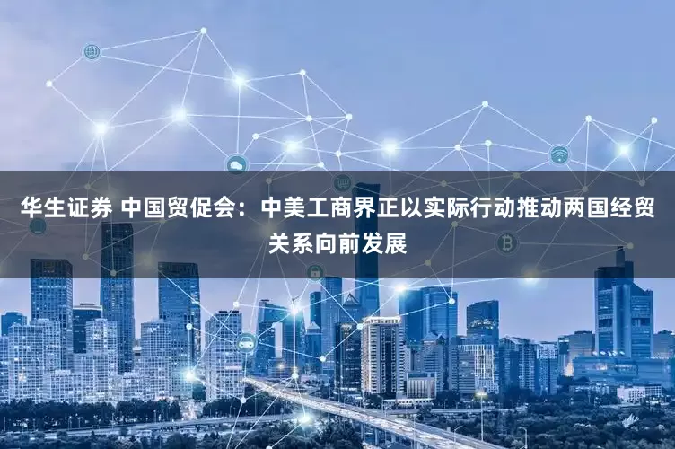 华生证券 中国贸促会：中美工商界正以实际行动推动两国经贸关系向前发展