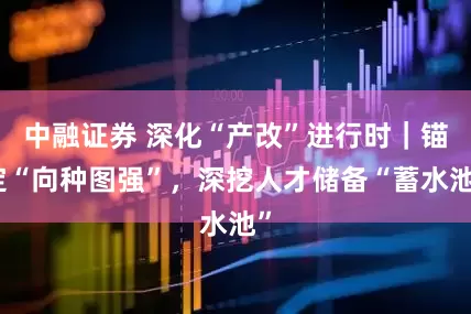 中融证券 深化“产改”进行时｜锚定“向种图强”，深挖人才储备“蓄水池”