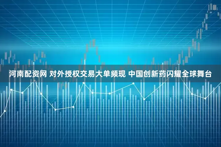 河南配资网 对外授权交易大单频现 中国创新药闪耀全球舞台