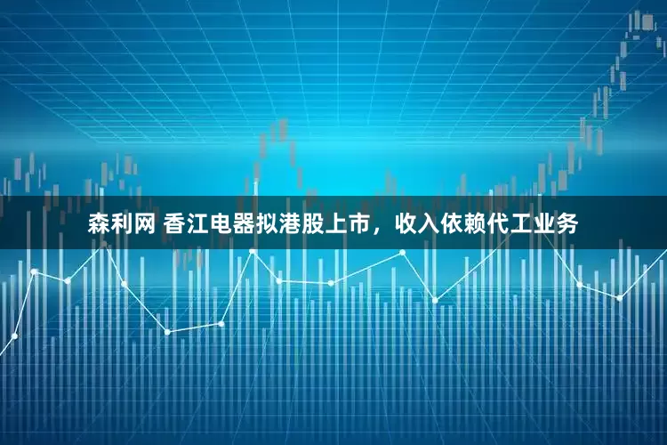 森利网 香江电器拟港股上市，收入依赖代工业务