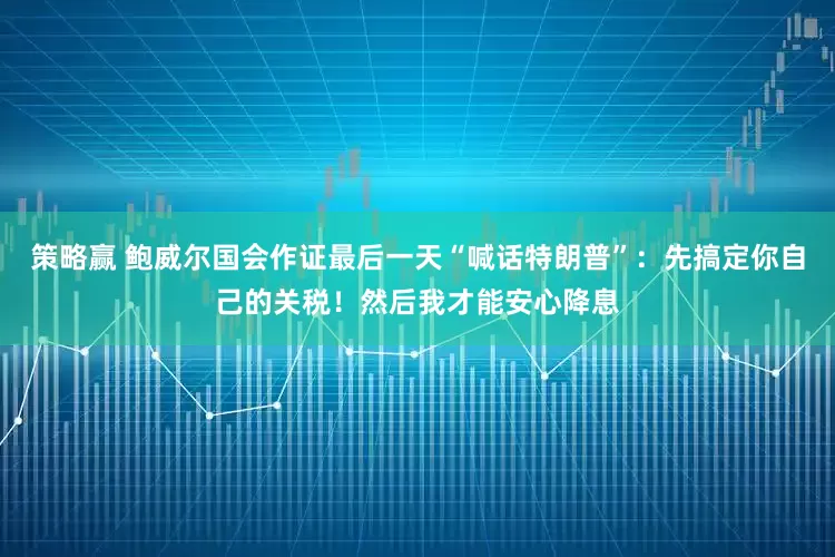 策略赢 鲍威尔国会作证最后一天“喊话特朗普”：先搞定你自己的关税！然后我才能安心降息
