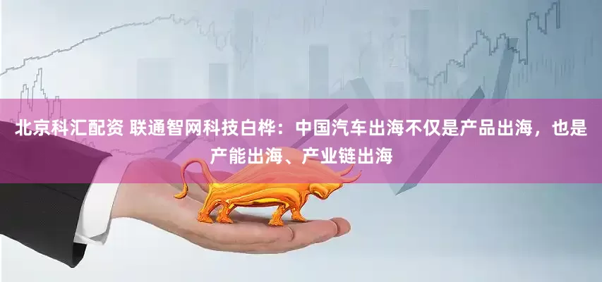 北京科汇配资 联通智网科技白桦：中国汽车出海不仅是产品出海，也是产能出海、产业链出海