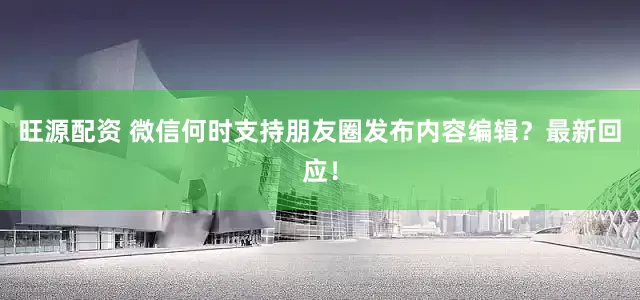 旺源配资 微信何时支持朋友圈发布内容编辑？最新回应！