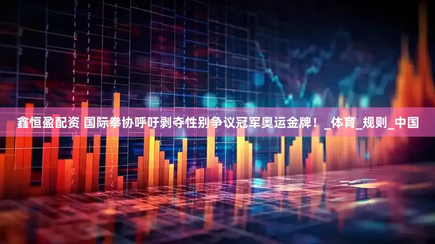 鑫恒盈配资 国际拳协呼吁剥夺性别争议冠军奥运金牌！_体育_规则_中国