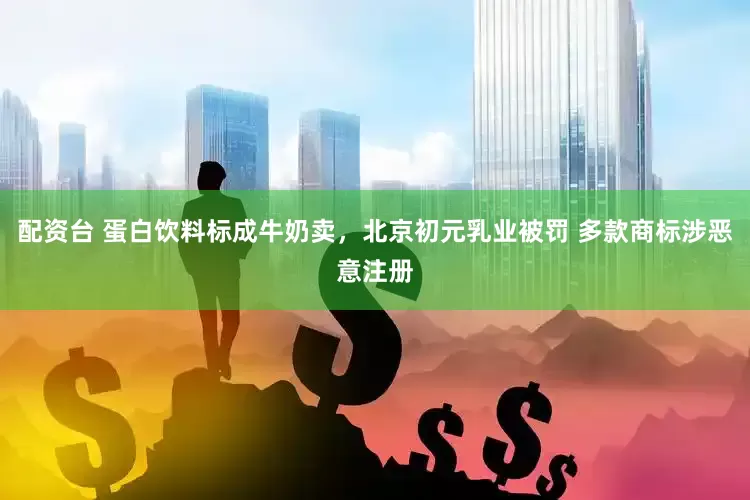 配资台 蛋白饮料标成牛奶卖，北京初元乳业被罚 多款商标涉恶意注册