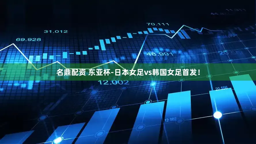 名鼎配资 东亚杯-日本女足vs韩国女足首发！