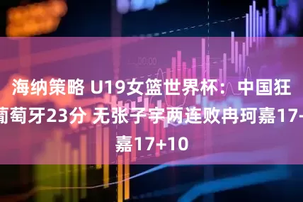 海纳策略 U19女篮世界杯：中国狂输葡萄牙23分 无张子宇两连败冉珂嘉17+10