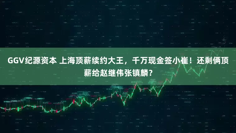 GGV纪源资本 上海顶薪续约大王，千万现金签小崔！还剩俩顶薪给赵继伟张镇麟？