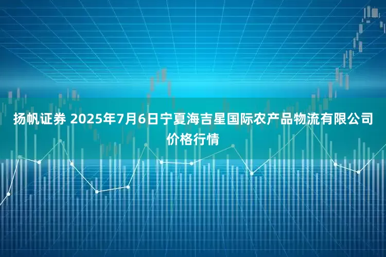 扬帆证券 2025年7月6日宁夏海吉星国际农产品物流有限公司价格行情