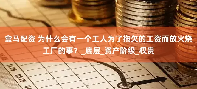 盒马配资 为什么会有一个工人为了拖欠的工资而放火烧工厂的事？_底层_资产阶级_权贵