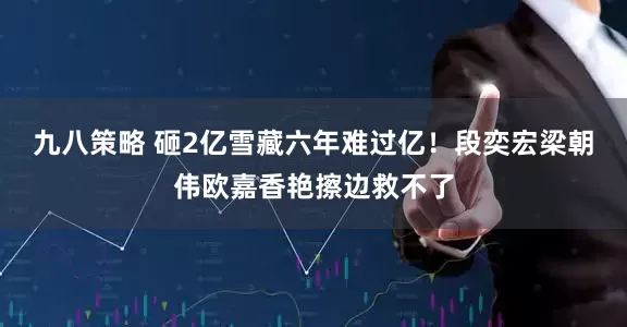 九八策略 砸2亿雪藏六年难过亿！段奕宏梁朝伟欧嘉香艳擦边救不了