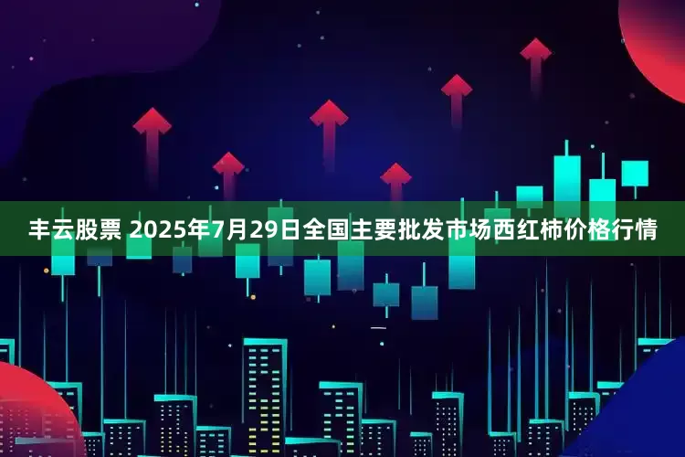 丰云股票 2025年7月29日全国主要批发市场西红柿价格行情