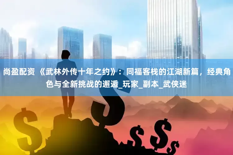 尚盈配资 《武林外传十年之约》：同福客栈的江湖新篇，经典角色与全新挑战的邂逅_玩家_副本_武侠迷