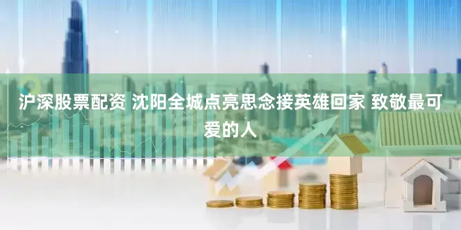 沪深股票配资 沈阳全城点亮思念接英雄回家 致敬最可爱的人