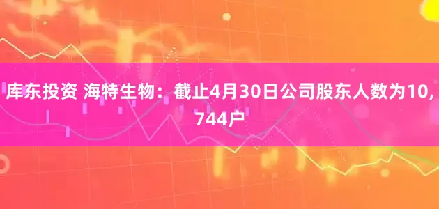 库东投资 海特生物：截止4月30日公司股东人数为10,744户