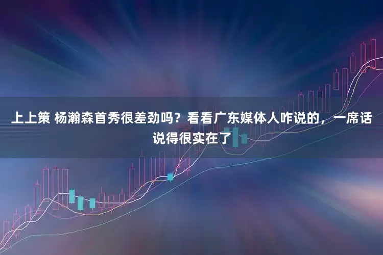 上上策 杨瀚森首秀很差劲吗？看看广东媒体人咋说的，一席话说得很实在了