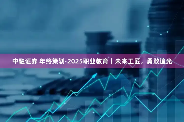 中融证券 年终策划·2025职业教育｜未来工匠，勇敢追光