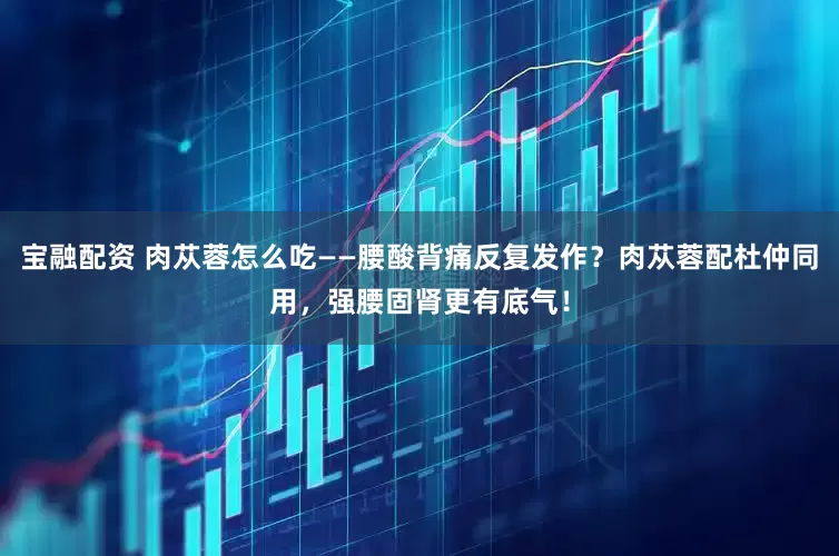 宝融配资 肉苁蓉怎么吃——腰酸背痛反复发作？肉苁蓉配杜仲同用，强腰固肾更有底气！