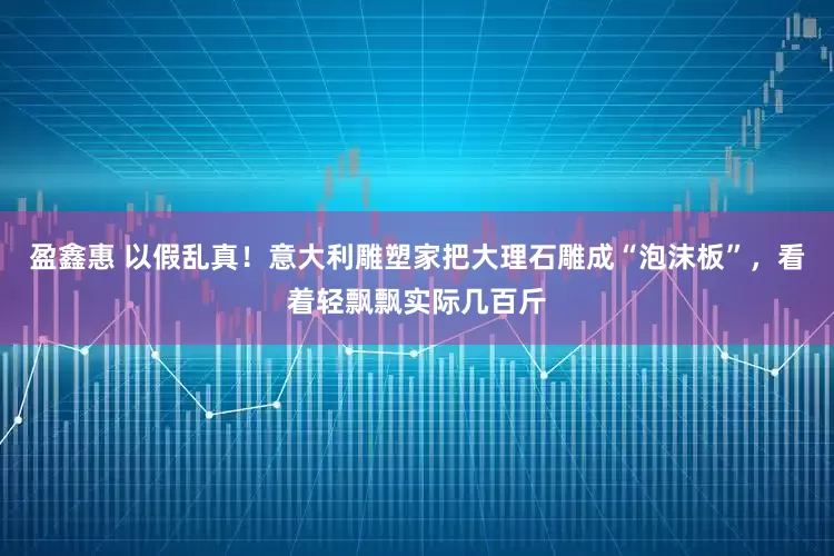 盈鑫惠 以假乱真！意大利雕塑家把大理石雕成“泡沫板”，看着轻飘飘实际几百斤