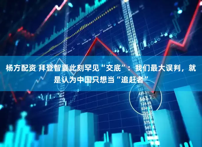 杨方配资 拜登智囊此刻罕见“交底”：我们最大误判，就是认为中国只想当“追赶者”